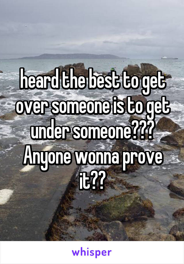 heard the best to get over someone is to get under someone??? Anyone wonna prove it??