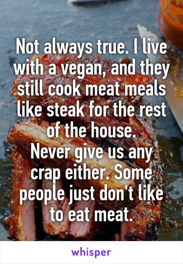 Not always true. I live with a vegan, and they still cook meat meals like steak for the rest of the house.
Never give us any crap either. Some people just don't like to eat meat.