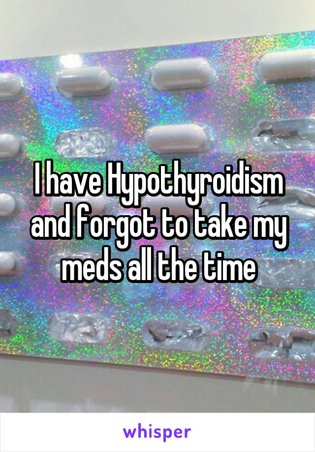 I have Hypothyroidism and forgot to take my meds all the time