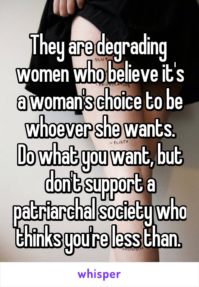 They are degrading  women who believe it's a woman's choice to be whoever she wants.
Do what you want, but don't support a patriarchal society who thinks you're less than. 