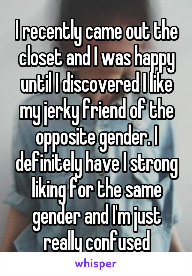 I recently came out the closet and I was happy until I discovered I like my jerky friend of the opposite gender. I definitely have I strong liking for the same gender and I'm just really confused