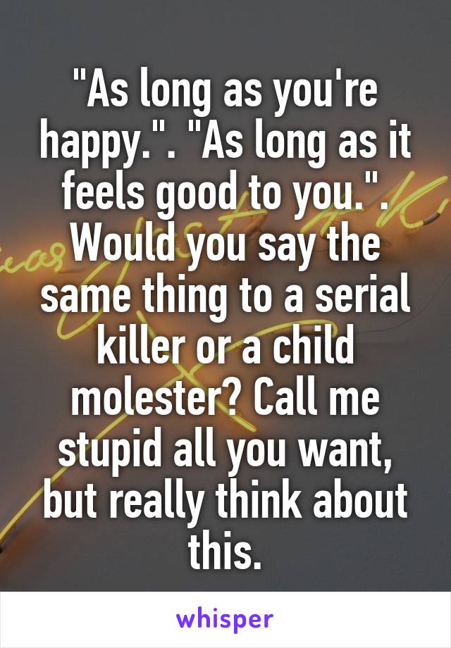 "As long as you're happy.". "As long as it feels good to you.". Would you say the same thing to a serial killer or a child molester? Call me stupid all you want, but really think about this.