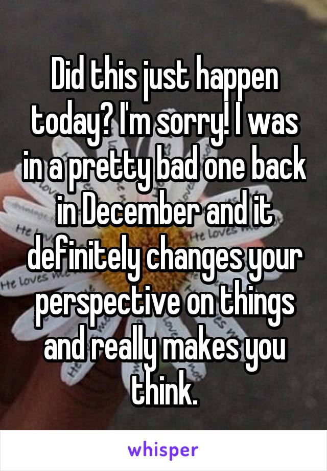 Did this just happen today? I'm sorry! I was in a pretty bad one back in December and it definitely changes your perspective on things and really makes you think.