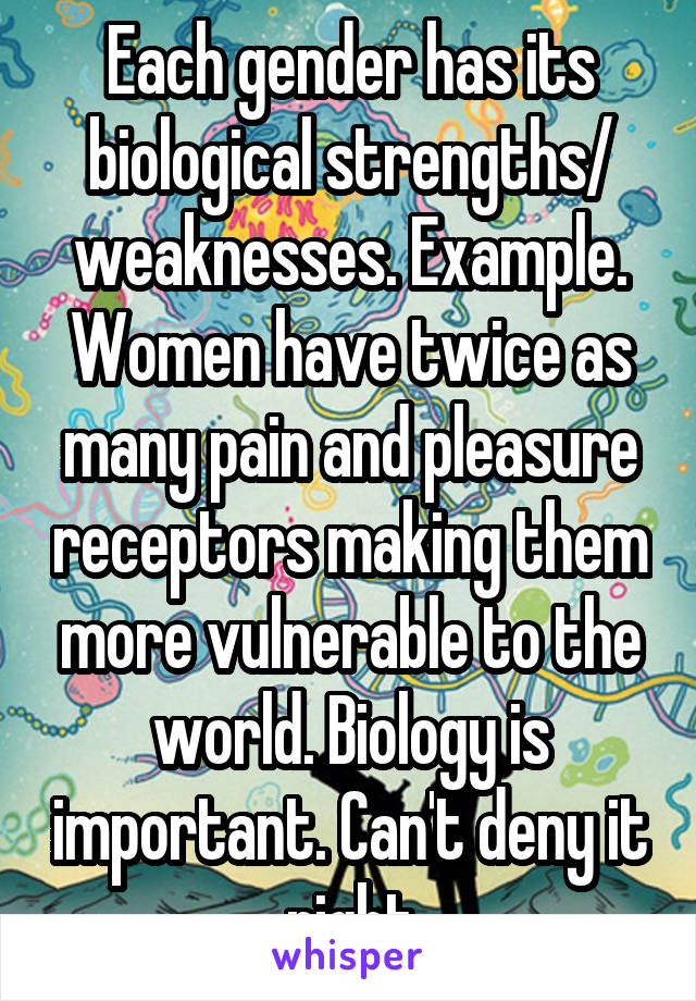 Each gender has its biological strengths/ weaknesses. Example. Women have twice as many pain and pleasure receptors making them more vulnerable to the world. Biology is important. Can't deny it right