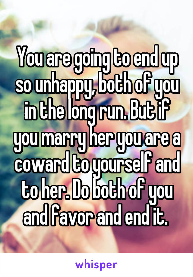 You are going to end up so unhappy, both of you in the long run. But if you marry her you are a coward to yourself and to her. Do both of you and favor and end it. 