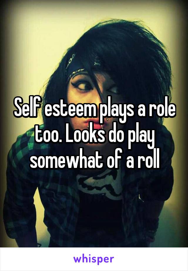 Self esteem plays a role too. Looks do play somewhat of a roll