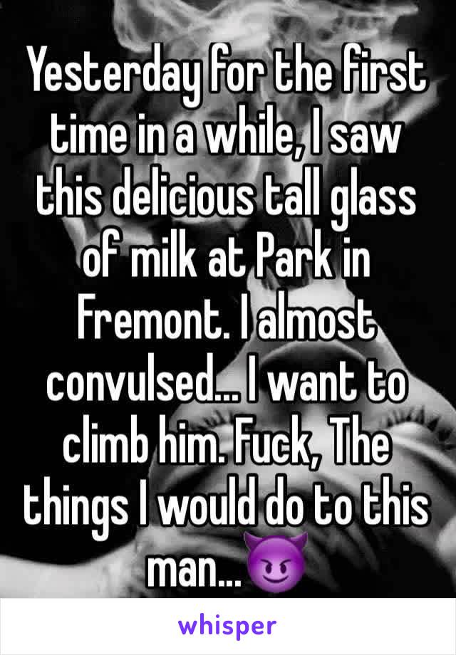 Yesterday for the first time in a while, I saw this delicious tall glass of milk at Park in Fremont. I almost convulsed... I want to climb him. Fuck, The things I would do to this man...😈