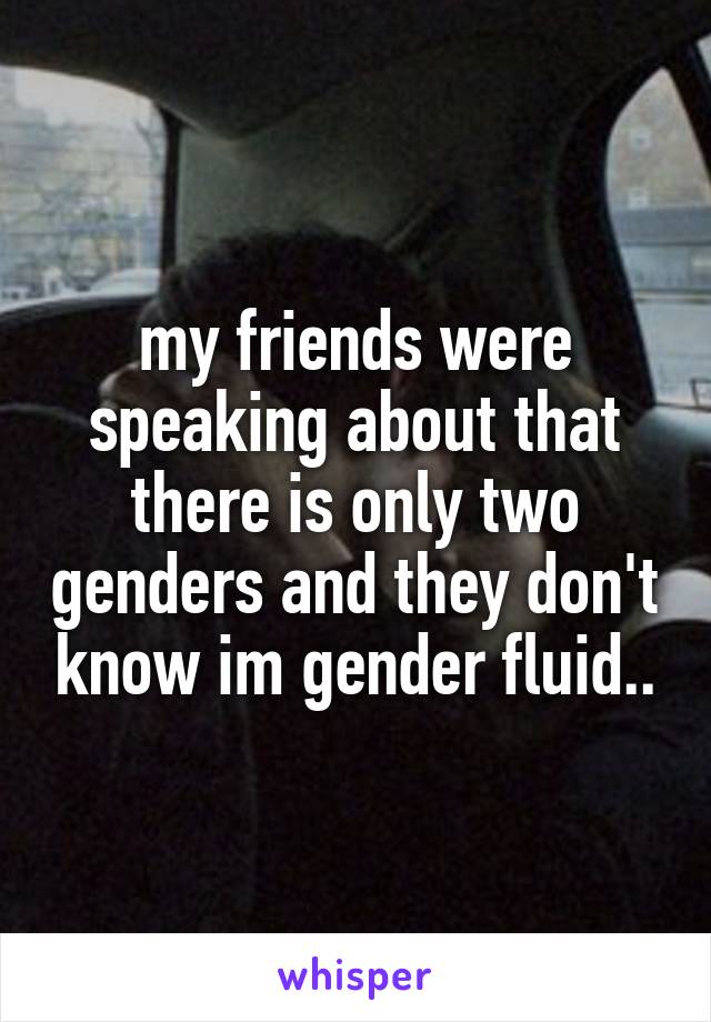 my friends were speaking about that there is only two genders and they don't know im gender fluid..