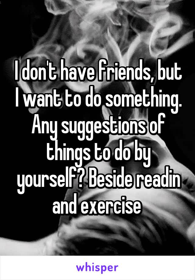 I don't have friends, but I want to do something. Any suggestions of things to do by yourself? Beside readin and exercise 