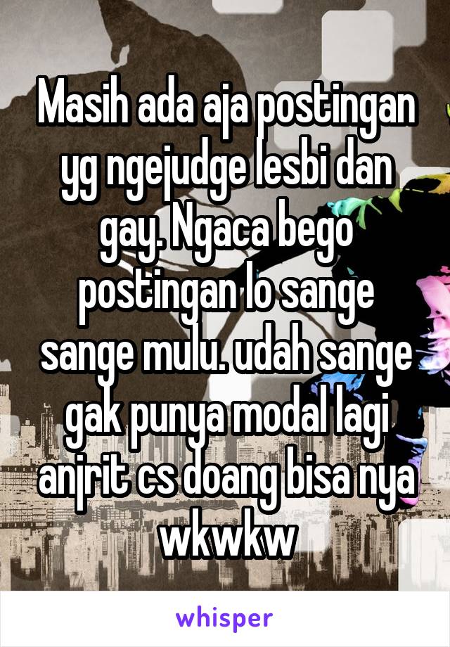 Masih ada aja postingan yg ngejudge lesbi dan gay. Ngaca bego postingan lo sange sange mulu. udah sange gak punya modal lagi anjrit cs doang bisa nya wkwkw