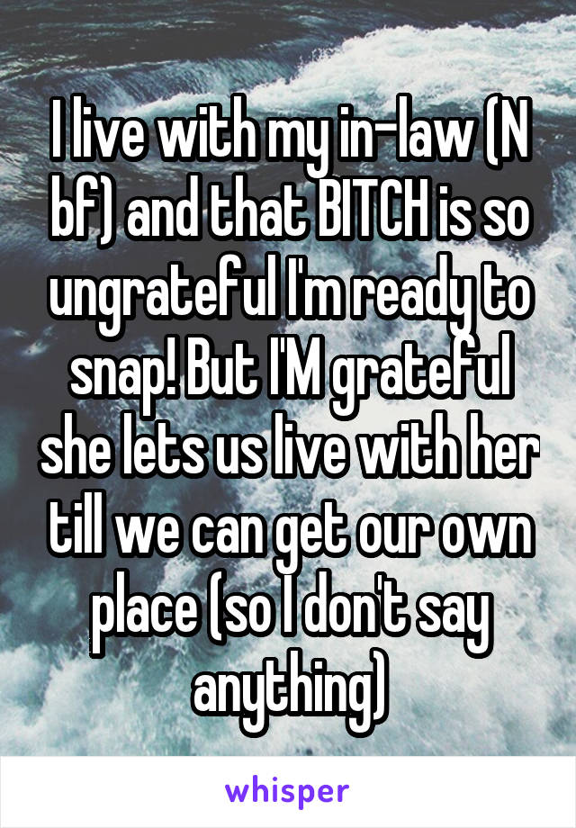 I live with my in-law (N bf) and that BITCH is so ungrateful I'm ready to snap! But I'M grateful she lets us live with her till we can get our own place (so I don't say anything)