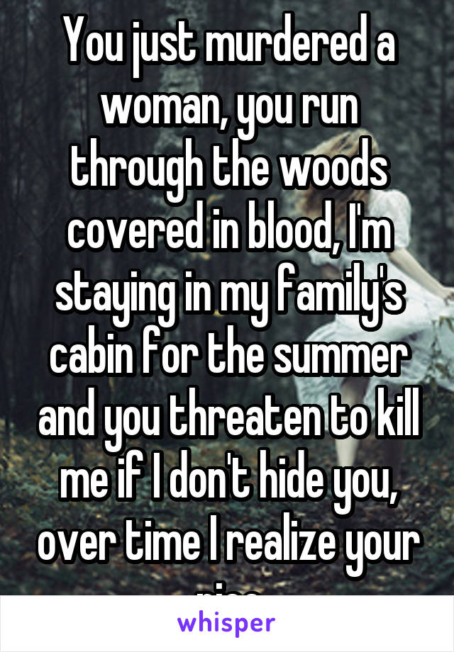 You just murdered a woman, you run through the woods covered in blood, I'm staying in my family's cabin for the summer and you threaten to kill me if I don't hide you, over time I realize your nice