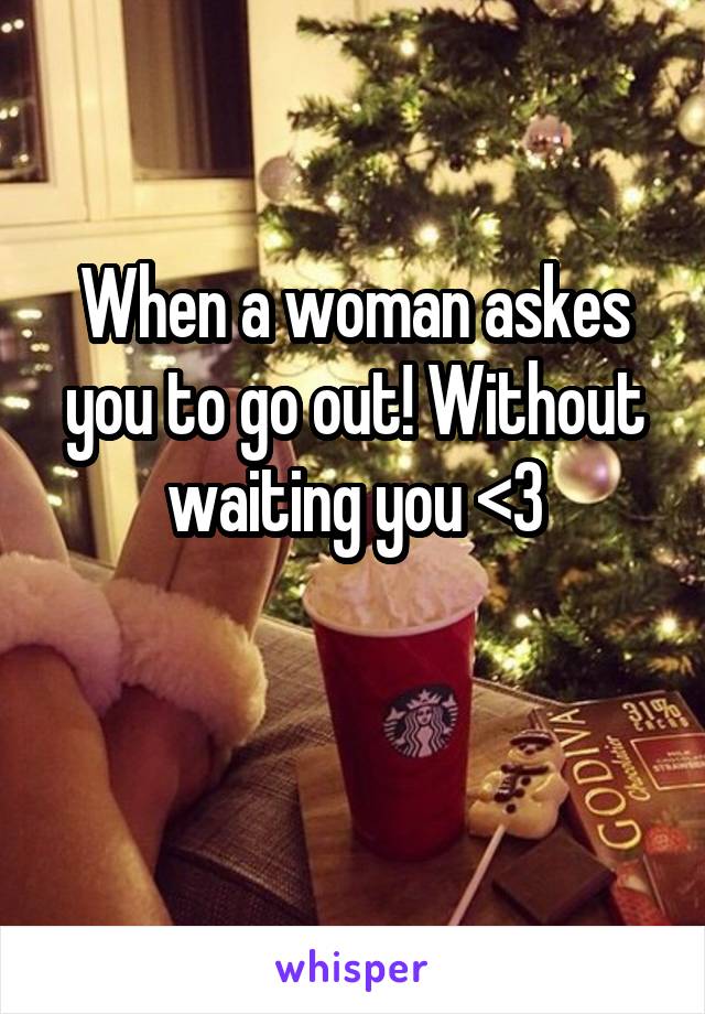 When a woman askes you to go out! Without waiting you <3

