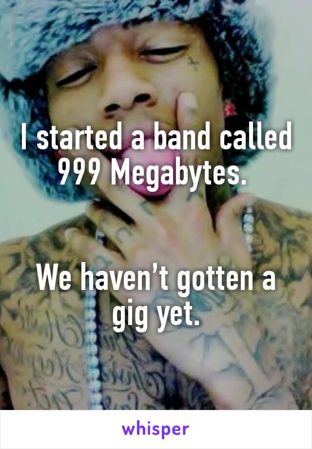 I started a band called 999 Megabytes. 


We haven’t gotten a gig yet.