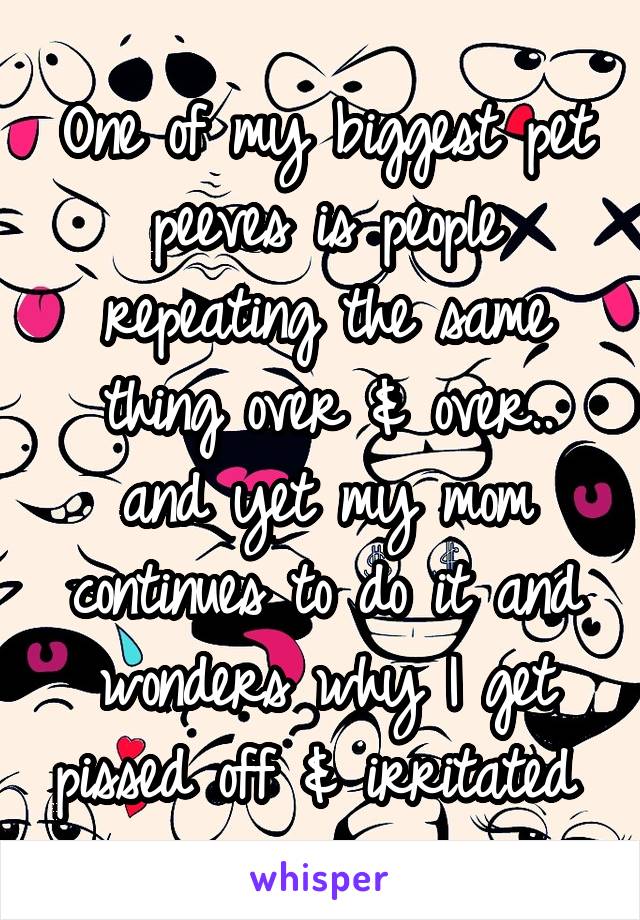 One of my biggest pet peeves is people repeating the same thing over & over.. and yet my mom continues to do it and wonders why I get pissed off & irritated 