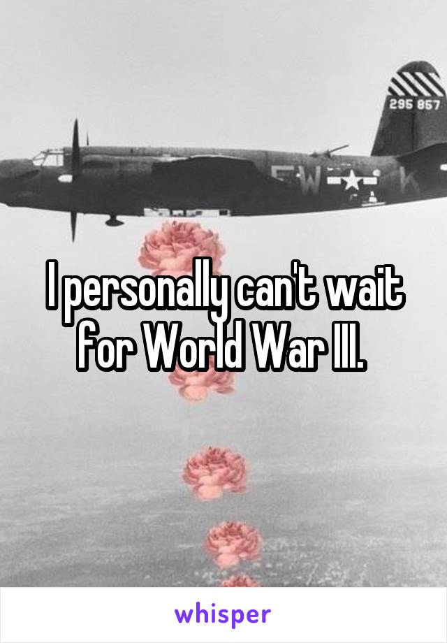 I personally can't wait for World War III. 