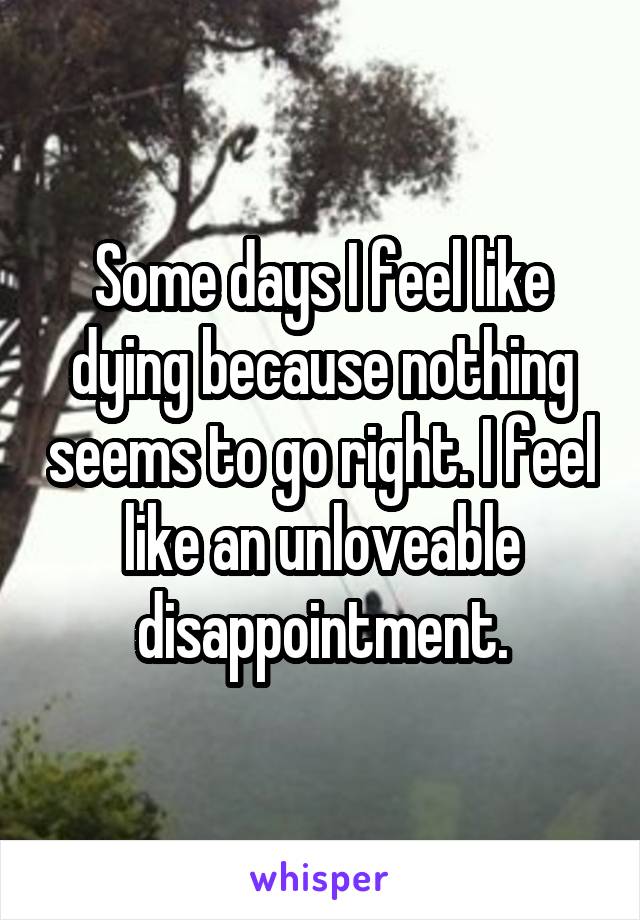 Some days I feel like dying because nothing seems to go right. I feel like an unloveable disappointment.