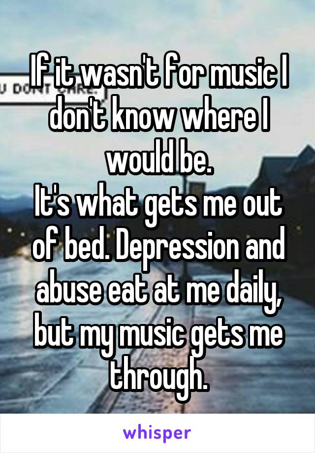 If it wasn't for music I don't know where I would be.
It's what gets me out of bed. Depression and abuse eat at me daily, but my music gets me through.