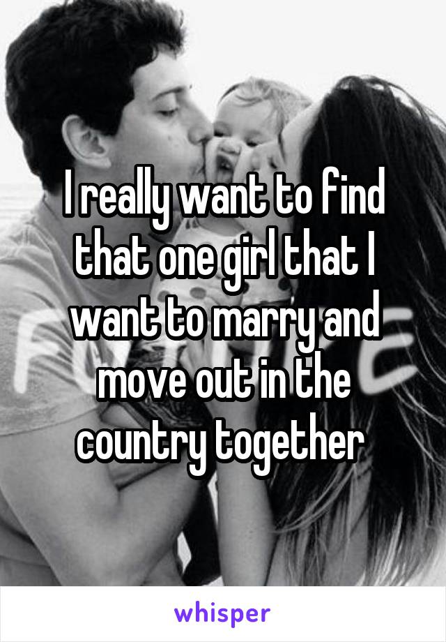 I really want to find that one girl that I want to marry and move out in the country together 