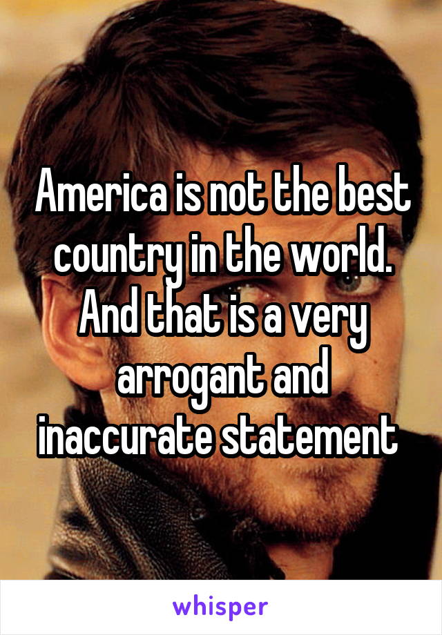 America is not the best country in the world. And that is a very arrogant and inaccurate statement 