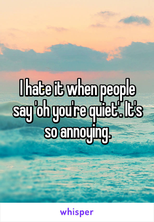 I hate it when people say 'oh you're quiet'. It's so annoying.