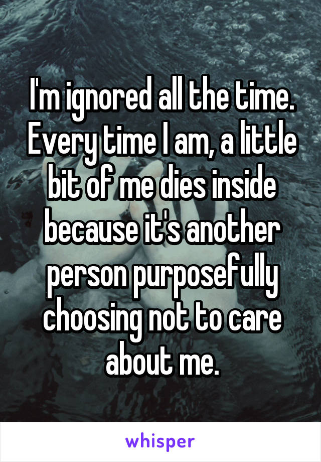 I'm ignored all the time. Every time I am, a little bit of me dies inside because it's another person purposefully choosing not to care about me.