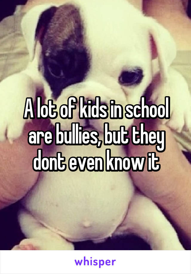 A lot of kids in school are bullies, but they dont even know it