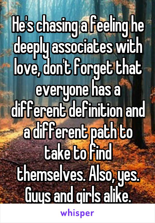 He's chasing a feeling he deeply associates with love, don't forget that everyone has a different definition and a different path to take to find themselves. Also, yes. Guys and girls alike.