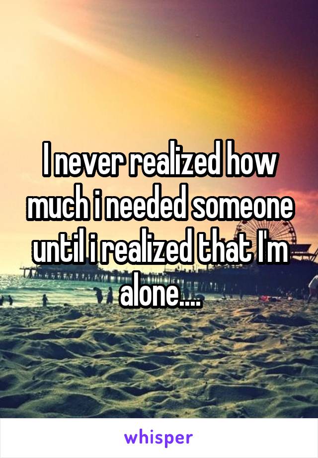 I never realized how much i needed someone until i realized that I'm alone....