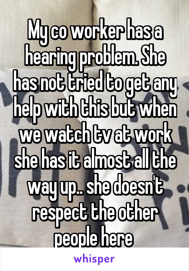 My co worker has a hearing problem. She has not tried to get any help with this but when we watch tv at work she has it almost all the way up.. she doesn't respect the other people here 