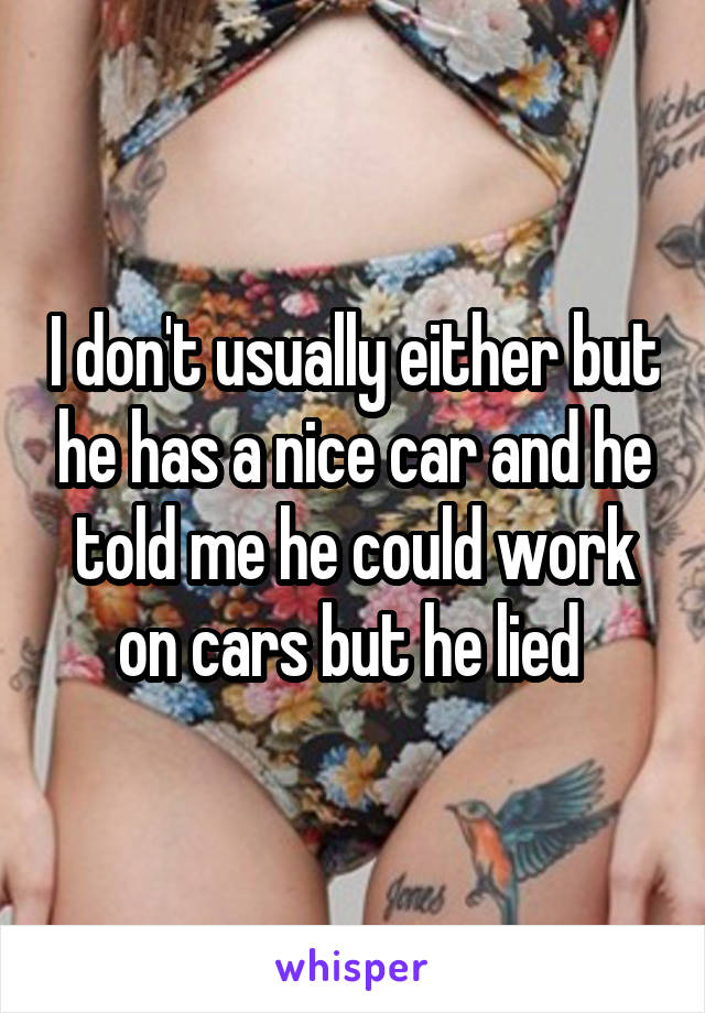 I don't usually either but he has a nice car and he told me he could work on cars but he lied 
