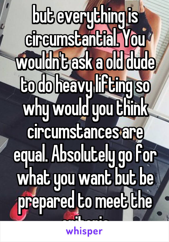 but everything is circumstantial. You wouldn't ask a old dude to do heavy lifting so why would you think circumstances are equal. Absolutely go for what you want but be prepared to meet the criteria