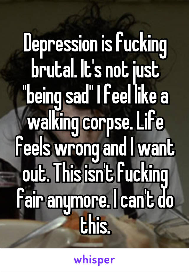 Depression is fucking brutal. It's not just "being sad" I feel like a walking corpse. Life feels wrong and I want out. This isn't fucking fair anymore. I can't do this.