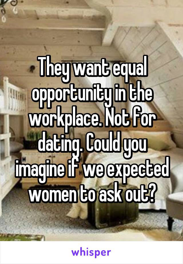 They want equal opportunity in the workplace. Not for dating. Could you imagine if we expected women to ask out?