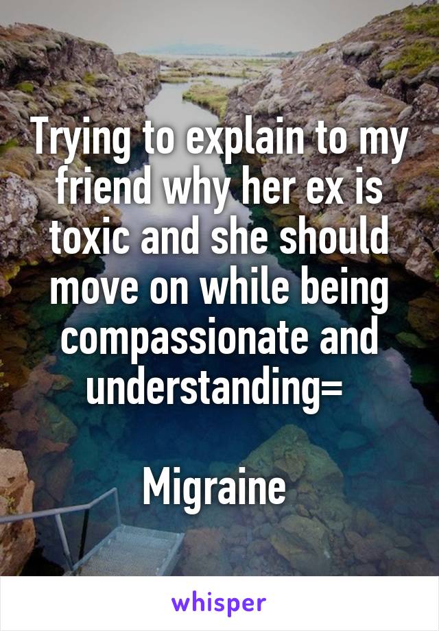 Trying to explain to my friend why her ex is toxic and she should move on while being compassionate and understanding= 

Migraine 