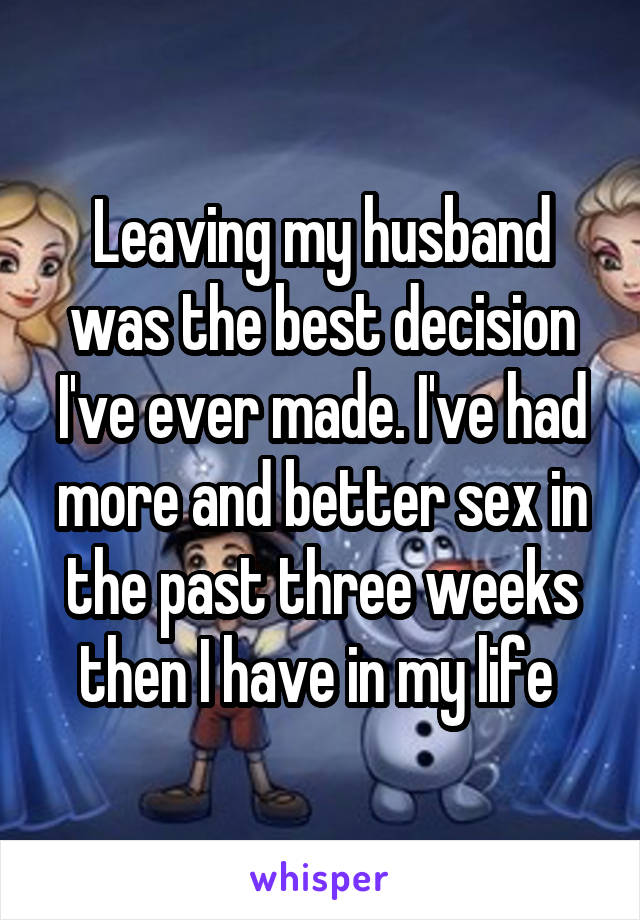 Leaving my husband was the best decision I've ever made. I've had more and better sex in the past three weeks then I have in my life 