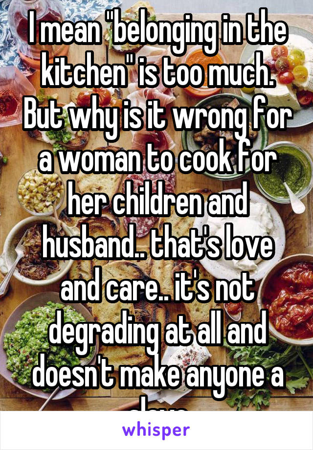 I mean "belonging in the kitchen" is too much. But why is it wrong for a woman to cook for her children and husband.. that's love and care.. it's not degrading at all and doesn't make anyone a slave