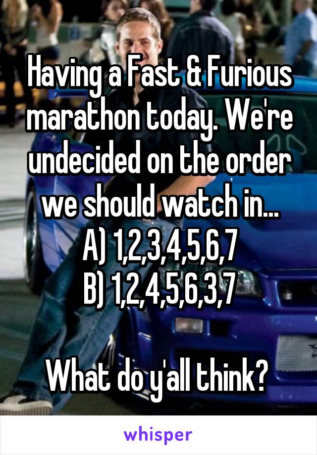 Having a Fast & Furious marathon today. We're undecided on the order we should watch in...
A) 1,2,3,4,5,6,7
B) 1,2,4,5,6,3,7

What do y'all think? 