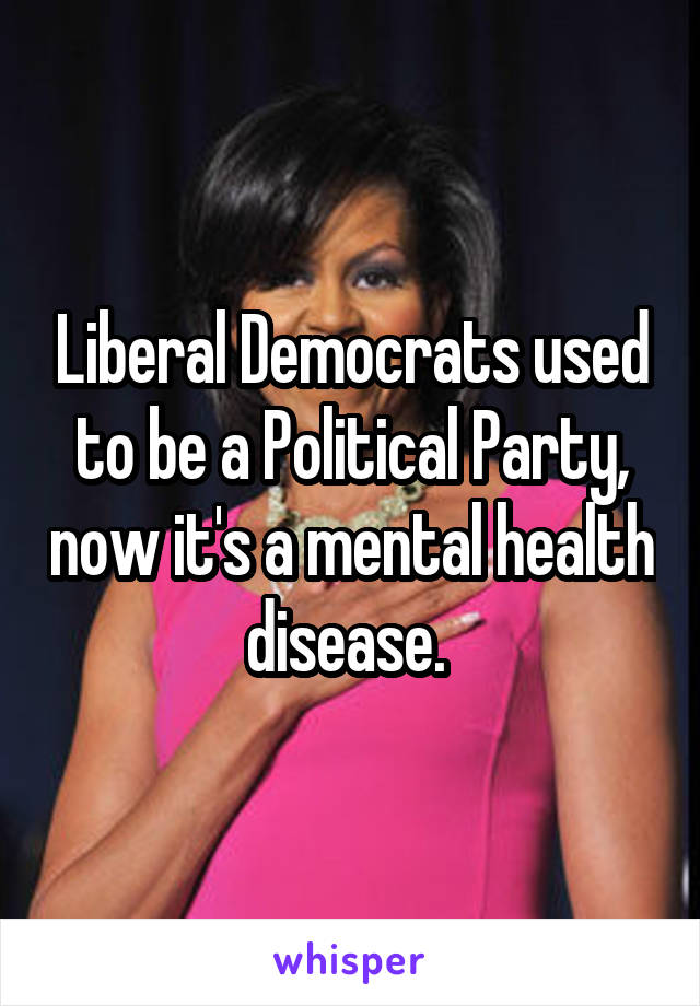 Liberal Democrats used to be a Political Party, now it's a mental health disease. 