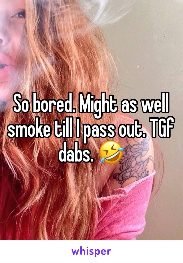 So bored. Might as well smoke till I pass out. TGf dabs. 🤣