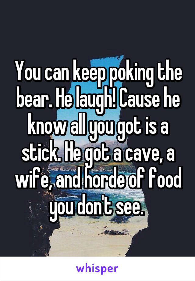 You can keep poking the bear. He laugh! Cause he know all you got is a stick. He got a cave, a wife, and horde of food you don't see. 