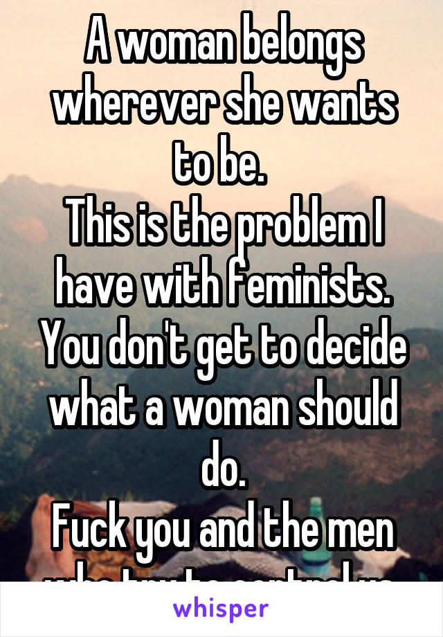 A woman belongs wherever she wants to be. 
This is the problem I have with feminists.
You don't get to decide what a woman should do.
Fuck you and the men who try to control us.