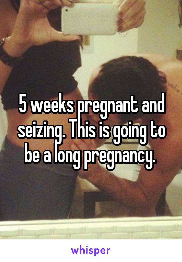 5 weeks pregnant and seizing. This is going to be a long pregnancy. 