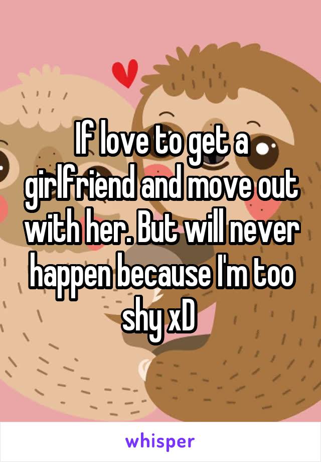 If love to get a girlfriend and move out with her. But will never happen because I'm too shy xD 