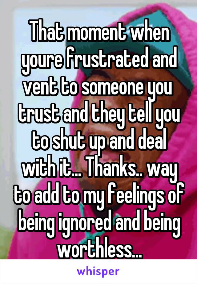 That moment when youre frustrated and vent to someone you  trust and they tell you to shut up and deal with it... Thanks.. way to add to my feelings of being ignored and being worthless...