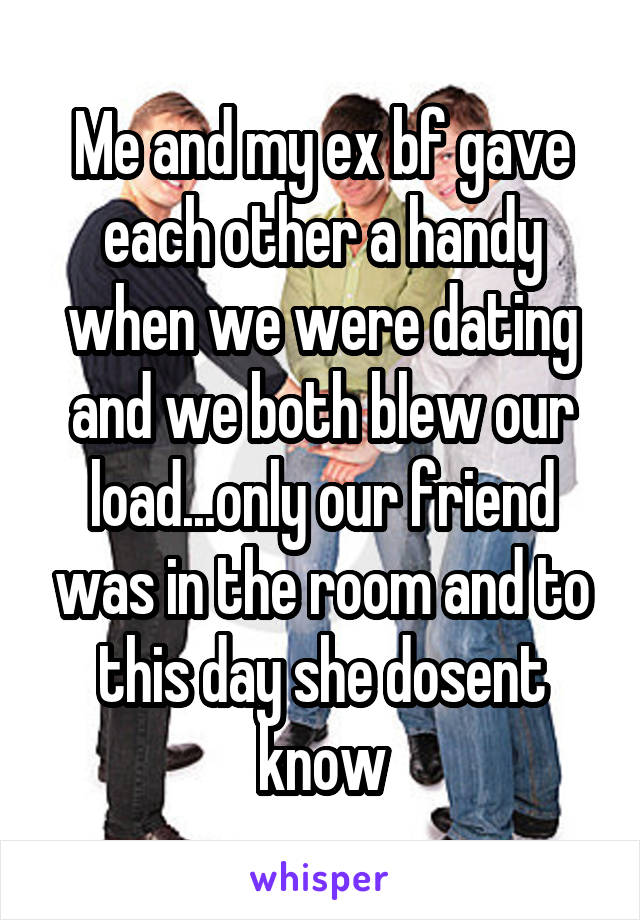 Me and my ex bf gave each other a handy when we were dating and we both blew our load...only our friend was in the room and to this day she dosent know