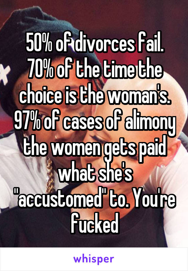 50% of divorces fail. 70% of the time the choice is the woman's. 97% of cases of alimony the women gets paid what she's "accustomed" to. You're fucked