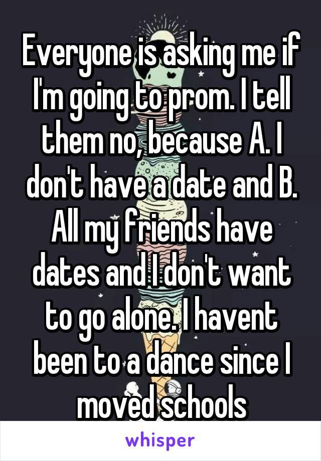 Everyone is asking me if I'm going to prom. I tell them no, because A. I don't have a date and B. All my friends have dates and I don't want to go alone. I havent been to a dance since I moved schools