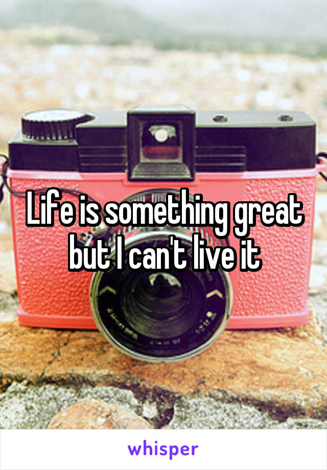 Life is something great but I can't live it