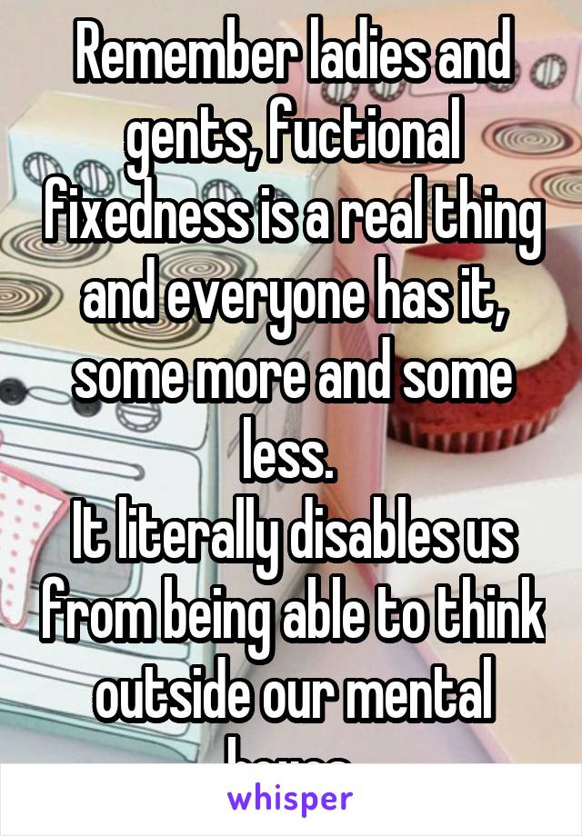 Remember ladies and gents, fuctional fixedness is a real thing and everyone has it, some more and some less. 
It literally disables us from being able to think outside our mental boxes 